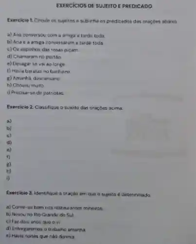 EXERCICIOS DE SUJEITO E PREDICADO
Exercicio 1. Circule os sujeitos e sublinhe os predicados das oraçóes abaixo.
a) Ana conversou com a amiga a tarde toda.
b) Anae a amiga conversaram a tarde toda.
c) Os espinhos das rosas picam.
d) Chamaram no portáo
e) Devagar se vai ao longe.
f) Havia baratas no banheiro
8) Amanha descansarei.
h) Choveu muito
i) Precisa-se de patriotas
Exercicio 2 Classifique o sujeito das oraçoes acima.
a)
b)
c)
d)
e)
f)
Exercicio 3 Identifique a oração em que o sujeito é determinado.
a) Come-se bem nos restaurantes mineiros.
b) Nevou no Rio Grande do Sul
c) Foz dois anos que o vi.
d) Entregaremos o trabalho amanha.
e) Havia noites que nào dormia.