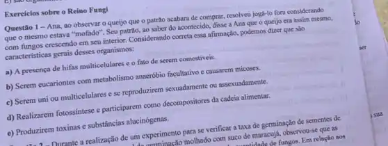 Exercicios sobre o Reino Fungi
Questão 1 - Ana , ao observar o queijo que o patrão acabara de comprar, resolveu jogá-lo fora considerando
que o mesmo estava "mofado". Seu patrão, ao saber do acontecido, disse a Ana que o queijo era assim mesmo,
com fungos crescendo em seu interior. Considerando correta essa afirmação, podemos dizer que são
características gerais desses organismos:
a) A presença de hifas multicelulares e o fato de serem comestíveis.
b) Serem eucariontes com metabolismo anaerobio facultativo causarem micoses.
c) Serem uni ou multicelulares e se reproduzirem sexuadamente ou assexuadamente.
d) Realizarem fotossíntese e participarem como decompositores da cadeia alimentar.
e) Produzirem toxinas e substâncias alucinógenas.
- Durante a realização de um experimento para se verificar a taxa de germinação de sementes de
molhado com suco de maracujá, observou-se que as