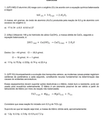 Exercicios
1. (UFV-MG) O aluminio (Al)reage com o oxigênio (O_(2)) de acordo com a equação química balanceada
a seguir:
4Al_((s))+3O_(2(g))arrow 2Al_(2)O_(3)
A massa, em gramas de óxido de alumínio (Al_(2)O_(3)) produzida pela reação de 9,0 g de alumínio com
excesso de oxigênio é:
a) 17 b) 34 c) 8,5 d) 9,0 e)27
2. (Ufac) Utilizando 148 g de hidróxido de cálcio Ca(OH)_(2) a massa obtida de CaCl_(2) segundo a
equação balanceada, é:
2HCl_((aq))+Ca(OH)_(2)arrow CaCl_(2(aq))+2H_(2)O
Dados: Ca-40g/mol; Cl-35,5g/mol;
O-16g/mol;H-1g/mol
a) 111g b)75,5g c) 222g d) 74 g e)22,4 g
3. (UFF-RJ) Acompanhando a evolução dos transportes aéreos as modernas caixas-pretas registram
centenas de parâmetros a cada segundo recurso fundamental na determinação das
causas de acidentes aeronáuticos.
Esses equipamentos devem ações destrutivas e o titânio, metal duro e resistente, pode ser
usado para externamente. O titânio é um elemento possivel de ser obtido a partir do
tetracloreto de titânio por meio da reação não -balanceada:
TiCl_(4(g))+Mg_((s))arrow MgCl_(2(l))+Ti_((s)))
Considere que essa reação foi iniciada com 9,5 g de TiCl_(4)(g)
Supondo-se que tal reação seja total, a massa de titânio obtida será, aproximadamente:
a) 1,2g b)2,4g c) 3,6g d)4,8g e) 7,2 g