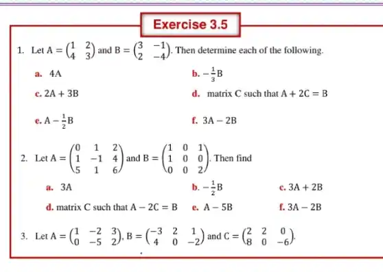 Exercise 3.5
1. Let A=(} 1&2 4&3 ) Then determine each of the following.
a. 4A
b. -(1)/(3)B
c. 2A+3B
d. matrix C such that A+2C=B
e A-(1)/(2)B
f. 3A-2B
2. Let A = A=(} 0&1&2 1&-1&4 5&1&6 ) Then find
a. 3A
b. -(1)/(2)B
c. 3A+2B
d. matrix C such that A-2C=B
e. A-5B
f. 3A-2B
3. Let A=(} 1&-2&3 0&-5&2 )