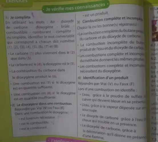 exercises
1) Je complète
En utilisant les mots : Air-dioxyde
de carbone - dioxygène - brüle
combustible - comburant - complète
incomplète, identifier le mot convenable
qui correspond à chacun des numéros
(1), (2), (3), (4 ), (5), (6), (7) et (8).
- Le carbone (1) plus vivement dans le (2)
que dans (3).
- Le carbone est le (4), le dioxygène est le (5).
- La combustion du carbone dans
le dioxygène produit le (6).
- Une combustion est (7)si le dioxygène
est en quantité suffisante.
- Une combustion est (8)si le dioxygène
est en quantité insuffisante.
2) Le dioxygène dans une combustion
Répondre par Vrai (V) ou Faux (F)
Dans une combustion le dioxygène :
- est toujours nécessaire.
- est le combustible.
- est le comburant.
Je vérifie mes connaissances
- est un produit.
3) Combustion complète et incomplet.
Choisir la ou les bonne(s) réponse(s):
- Lacombustion complètedubutane prod
du carbone et du dioxyde de carbone
- La combustion incomplète du butan
produit del'eau et du dioxyde de carbon
- Les combustions complète et incomple
du méthane donnent les mêmes produit;
- Les combustions complète et incomple
nécessitent du dioxygène.
4) Identification d'un produit
Répondre par Vrai (V) ou Faux (F)
Lors d'une combustion on identifie:
- L'eau, grâce à la poudre de sulfate d
cuivre qui devient bleue en sa présence
- L'eau, grâce à la vapeur déposée sur un
soucoupe.
- Le dioxyde de carbone grâce à l'eau đi
chaux qui trouble en sa présence.
- Le dioxyde de carbone grâce à
la détonnation quil donne en présena
d'une flamme.
6) La
c
da
6.1.
trần
Just
6.2.
com
6.3.
les c
6.4.
de
le c
del
7)L
utili
pou
mor
7.1.
indi
7.2.
nive
7.3.