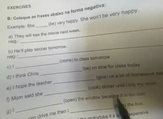 EXERCISES
B: Coloque as frases abaixo na forma negativa:
Example: She __
(be) very happy. She won't be very happy.
a)
neg.:
__
b)
neg.
__
c) __ (come) to class tomorrow .
d) I think Chris
__ (be) on time for class today.
e) I hope the teacher
__ (give) us a lot of homework tod
f) Mom said she
__ (cook) dinner until I tidy my room.
g) 1
__
(open) the window because it is too cold.
can
drive me then I
__ (t) 2) the bus.
motorbike if it is expensive.