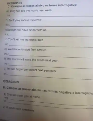 EXERCISES
C. Coloque as frases abaixo na forma interrogativa:
a) They will see the movie next week.
int.: __
b) He'll play soccer tomorrow.
int.: __
c)Joseph will have dinner with us.
int. __
d) You'll tell me the whole truth.
int.: __
e) We'll have to start from scratch.
int.
__
f) The stores will raise the prices next year.
int.:
__
g)
next semester
int.:
__
EXERCISES
E: Coloque as frases abaixo nas formas negativa e interrogative
1) She will meet you at home.
int.
__
neg.
2) I'll work hard tomorrow.