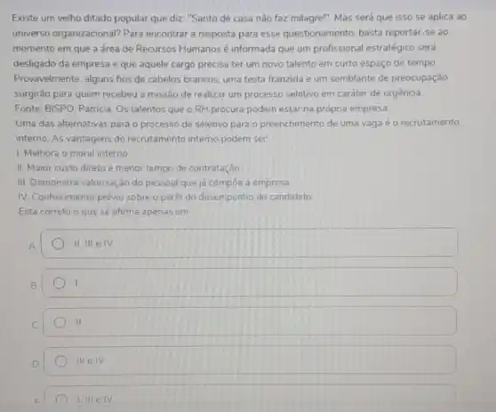 Existe um velho ditado popular que diz: "Santo de casa não faz milagre". Mas será que isso se aplica ao
universo organizacional?Para encontrar a resposta para esse questionamento basta reportar-se ao
momento em que a área de Recursos Humanos é informada que um profissional estratégico será
desligado da empresa e que aquele cargo precisa ter um novo talento em curto espaço de tempo
Provavelmente, alguns fios de cabelos brancos, uma testa franzida e um semblante de preocupação
surgirão para quem recebeu a missão de realizar um processo seletivo em caráter de urgência
Fonte: BISPO, Patricia. Os talentos que o RH procura podem estar na própria empresa
Uma das alternativas para o processo de seletivo para o preenchimento de uma vagaé o recrutamento
interno. As vantagens do recrutamento interno podem ser:
1. Melhora o moral interno
II. Maior custo direto e menor tempo de contratação
III. Demonstra valorização do pessoal que ja compoe a empresa.
IV. Conhecimento prévio sobre o perfil do desempenho do candidato
Está correto o que se afirma apenas em
A
II.IIIeIV
B
I
II
D
IIIeIV
I III elv