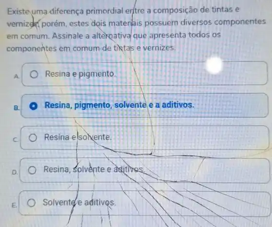 Existe uma diferença primordial entre a composição de tintas e
vernized porém estes dois materiais possuem diversos componentes
em comum Assinale a alternatival que apresenta todos os
componentes em comum de tiktals e vernizes.
A.
Resina e pigmento.
B.
Resina, pigmento , solvente e a aditivos.
C.
Resina elsokente
square 
Resina, Solvente e aditives
Solvente e aditivos.