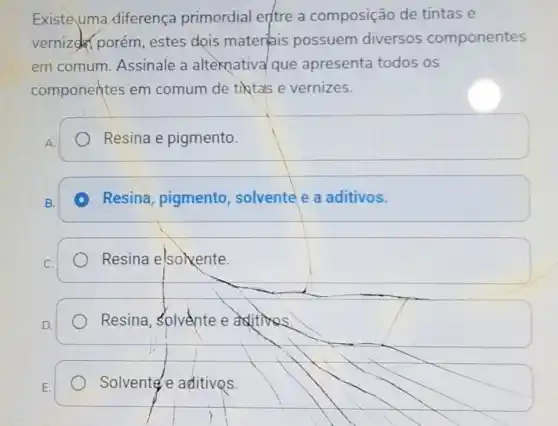 Existe uma diferença primordial erftre a composição de tintas e
vernized porém estes dois materiais possuem diversos componentes
em comum Assinale a alternatival que apresenta todos os
componentes em comum de tiktas e vernizes.
Resina e pigmento.
square 
A Resina, pigmento solvente e a aditivos.
Resina elsokente.
square 
Resina, Solvente e aditivos.
Solvente e aditivos.