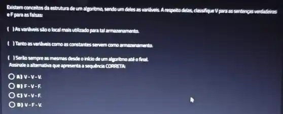 Existem conceltos da estruture deum algoritmo, sendoum deles as varifiveis A respeito delas, classifiqueV para as sentencas verdadeiras
eFpara asfalsas:
( )As varifueis stoolocal mais utilizado para tal amazenamento
( )Tanto as varifuels como as constantes servem como mento.
( )Serio sempreas mesmas desdeo into deum algoritmo atêofinal.
Assinale a alternativa que apresenta a sequencia CORPETR
A)v-v-v.
) O F-y - 1:
C) V-V-R
) D) V-F-V.