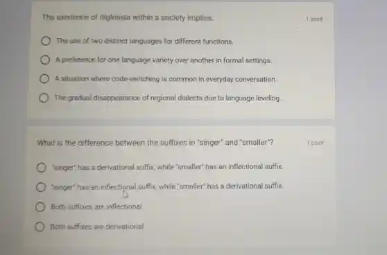 The existence of diglossia within a society implies:
The use of two distinct languages for different functions.
A preference for one language variety over another in formal settings.
A situation where code-switching is common in everyday conversation.
The gradual disappearance of regional dialects due to language leveling.
What is the difference between the suffixes in "singer"and "smaller"?
"singer" has a derivational suffix while "smaller" has an inflectional suffix.
'singer" has an inflectional suffix while "smaller" has a derivational suffix.
Both suffixes are inflectional
Both suffixes are derivational
1 point
1 point