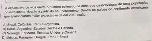 A expectativa de vida mede o número estimado de anos que os individuos de uma população
possivelmente viverão a parti do seu nascimento. Dentre os paises do continente americano
que apresentaram maior expectativa de em 2019 estão:
A) Brasil, Colômbia, Peru e Argentina.
B) Brasil, Argentina, Estados Unidos e Canadá.
C) Noroega, Espanha, Estados Unidos e Canadá.
D) México, Paraguai, Uruguai Peru e Brasil