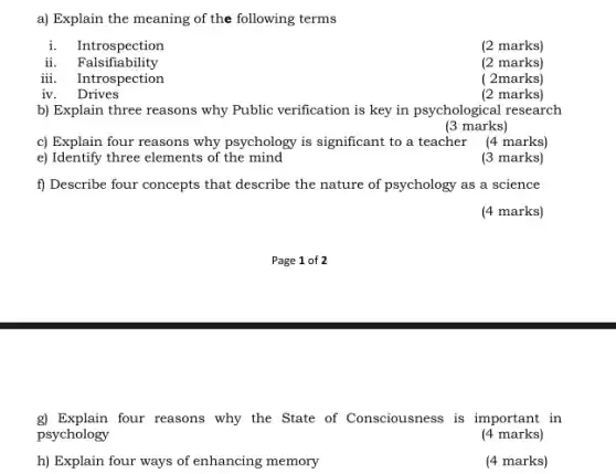 a) Explain the meaning of the following terms
i. Introspection
(2 marks)
ii.Falsifiability
(2 marks)
iii. Introspection
( 2marks)
iv . Drives
(2 marks)
b) Explain three reasons why Public verification is key in psychological research
(3 marks)
c) Explain four reasons why psychology is significant to a teacher (4 marks)
e) Identify three elements of the mind
(3 marks)
f) Describe four concepts that describe the nature of psychology as a science
(4 marks)
g) Explain four reasons why the State of Consciousness is important in
psychology
(4 marks)
h) Explain four ways of enhancing memory
(4 marks)