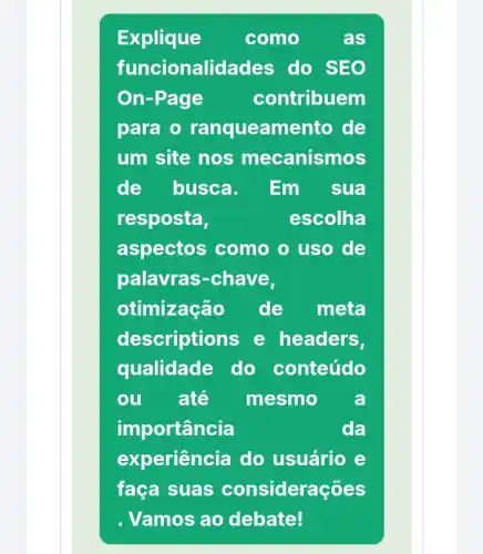 Explique como	as
funcionalidades do SEO
On-Page	contribuem
para o amento de
um site nos mecanismos
de busca. Em sua
resposta,	escolha
aspectos como o uso de
palavras-chave,
otimização de meta
descriptions e headers,
qualidade do conteúdo
ou ate mesmo a
importância	da
experiência do usuário e
faça suas considerações