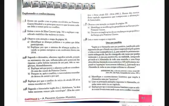 Explorando o conhecimento
1 Monte um quadro com os países envolvidos na Primeira
Guerra Mundial e os principais motivos que levaram cada
um deles a tomar parte no conflito.
2 Releia o texto de Elias Canetti (pág.34) e explique o sig
nificado simbôlico das muletas no texto.
-3 Observe com atenção o mapa da página 36.
a) Identifique as alianças políticas e os países que delas
participavam.
b) Explique por que o sistema de alianças acabou le-
vando os países europeus a um confronto direto em
1914.
# Segundo o dicionário, ufanismo significa atitude, posição
ou sentimento dos que,influenciados pelo potencial das
riquezas e pelas belezas naturais de um pals,dele se van-
gloriam, desmedidamente.
a) Explique até que pontoo ufanismo pode ser considera-
do uma das causas da Primeira Guerra.
b) Pesquise se, após o conflito, o nacionalismc exacerba-
do deixou de existir e por quê.
5 Explique por que o conflito do início do século XX só se
tornou mundial em 1917.
6 Segundo o historiador inglês Eric J. Hobsbawm , "os dois
lados tentaram vencer pela tecnologia". (Era dos extre-
CAPITULO 2 -A PRIMEIRA GUERRA MUNDIAL
mos: o breve século XX: 1914-1991.). Retire dos textos
deste capitulo argumentos que comprovam a afirmação
do historiador.
7 Observe com atenção os mapas da página 39.
a) Identifique as modificações geopoliticas na Europa pós-
Primeira Guerra.
b) Descreva as implicações desas mudanças na geopolitica
da Europa pós-Primeira Guerra.
8 Leia o texto a seguir e responda.
Uma paz puniliva
"Imp6s-se à Alemanha uma paz punitiva, justificada pelo
argumento de que o Estadoera oúnico responsável pela guerra
e todas as suas consequências [...], para permanente-
mente enfraquecida. Iso for conseguido não tanto por perdas
territoriais [...]; essa paz punitiva foi, na realidade , assegurada
privando-se a Alemanha de toda uma marinha e uma força
aérea efetivas, limitando-se seu exércitoa 100 mil homens; im-
pondo-se-reparagbes' teoricamente infinitases [...] privando-sea
Alemanha de todas as suas antigas colônias no ultramar."
(HOBSBAWN, Eric. J. Era dos extremos: o breve século XX:
1914-1991. Sao Paulo, Companhia das Letras, 1991.)
a) Identifique o acontecimento histórico que impôs à
Alemanha uma paz "punitiva".
b) Liste as principais punições impostas à Alemanha,ci-
tadas neste texto ou no capítulo.
c) Explique porqueo acontecimento histórico a que se refe-
reo texto levaria mais tarde a um novo conflito mundial.