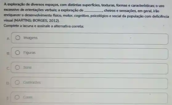 A exploração de diversos espaços,com distintas superficies texturas, formas e características; o uso
excessivo de orientações verbais; a exploração de __ , cheiros e sensações, em geral, irão
enriquecer o desenvolvimento fisico, motor,cognitivo psicológico e social da população com deficiência
visual (MARTINS ; BORGES, 2012).
Complete a lacuna e assinale a alternativa correta:
Imagens
Figuras
Sons
square 
square