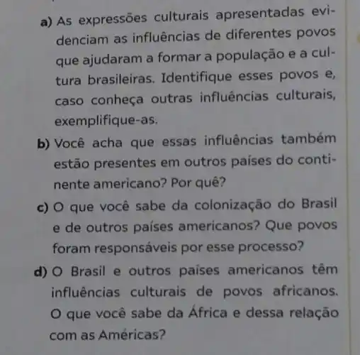 a) AS expressões culturais apresentac las evi-
denciam as influências de diferentes povos
que ajudaram a formar a população e a cul-
tura brasileira s. Identifiq le esses povos e,
caso conheça outras influências culturais,
exemplifique-as.
b) Você acha que essas influências também
estão presentes em outros países do conti-
nente americano? Por quê?
c) O que você sabe da colonização do Brasil
e de outros países american s? Que povos
foram responsáveis por esse processo?
d) Brasil e outros paises americanos têm
influências culturais de povos africanos.
que você sabe da África e dessa relação