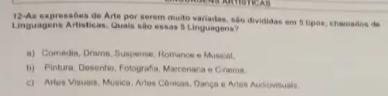 expressões de Arte por serem multo variadac , são divididas em 6 lipos, chamados de
Linguagens Artisticas Quais sao essas 6 Linguagens?
a) Comédia, Drama . Suspense, Romance o Musical.
b) Pintura, Desenho , Fotografia, Marcenaria o Cinema.
c) Artes Visuale Musica, Artes Cônicas Danca e Artes Audiovisuais.