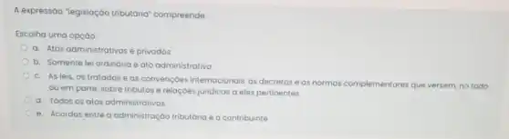 A expressão "legislação tributária" compreende:
Escolha uma opção:
a. Atos administrativose privados
b. Somente lei ordinaria e ato administrativo
C. As leis, os tratados e as convençoes internacionais, os decretos e as normas complementares que versem, no todo
ou em parte, sobre tributos e relaçóes juridicas a eles pertinentes
d. Todos os atos administrativos
e. Acordos entre administração tributária e o contribuinte