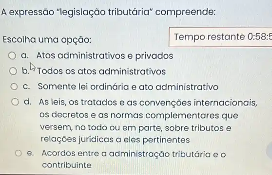 A expressão "legislação tributária"compreende:
Escolha uma opção:
Temporestante
a. Atos administrativos e privados
b. Todos os atos administrativos
c. Somente lei ordinária e ato administrativo
d. As leis, os tratados e as convenções internacionais,
os decretos e as normas complementares i que
versem, no todo ou em parte, sobre tributos e
relações jurídicas a eles pertinentes
e. Acordos entre a administração tributária e o
contribuinte