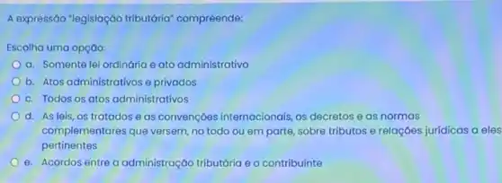 A expressão "legislaçáo tributário compreende:
Escolha uma opção:
a. Somente lei ordinária e ato administrativo
b. Atos administrativos e privados
c. Todos os atos administrativos
d. As leis, os tratados e as convençoes internacionais, os decretos e as normas
complementares que versem, no todo ou em parte sobre tributos e relaçães jurídicas a eles
pertinentes
e. Acordos entre a administração tributária e o contribuinte