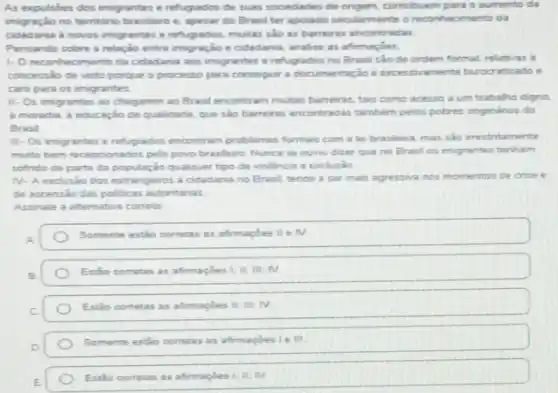 As expulsdes dos imigrantes e refugiados de suas sociedades de origem contribuem para o aumento da
imigração no temitorio brasileiro e, apesar do Brasil ter apoiado secularmente o reconhecimento da
cidadania a novos imigrantes e refugiados.muitas salo as barreiras encontradas
Pensando sobre a relação entre imigração e cidadania analise as afimacies
1- Oreconhecimento da cidadania aos imigrantes e refugiados no Brasil sao de ordem formal, relatives a
concessão de visto porque o processo para consegur a documentaçio e ramente burocratizado e
caro para os imigrantes
II- Os imigrantes ao chegarem ao Brasil encontr am multas barreiras, tais como acesso a um trabalho digno
a moradia, a educaçio de qualidade, que sào barreras encontradas tambem pelos potres onginarios do
Brasil
III-Os imigrantes e refugiados encontram problemas formais com a lei brasileira, mas sio irrestritamente
muto bem recepcionados pelo povo brasileiro Nunca se ouviu dizer que no Bratil os imigrantes terham
sofrido de parte da população qualquer tipo de violenca e exclusio
N. A exclusio dos estrangeiros a cidadania no Brasil tende a ser mais agressive nos momentos de crise e
de ascensio das politicas autoritarias
Assinale a altemativa correta
Somente estio corretas as afinnapoes II I IV
Estáo corretas as afimaçóes 1: It; M: N
Estio cometas as afmagbes ii. m; TV.
Somente estao cometas as afirmapoes
Estio corretas as afimaples I'll N