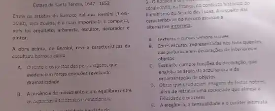 Extase de Santa Teresa, 1647-1652
Entre os artistas do Barroco italiano, Bernini (1598-
1680), sem duvida, é o mais importante e completo,
pois foi arquiteto, urbanista escultor, decorador e
pintor.
A obra acima, de Bernini, revela características da
cscultura barroca como
A. Orostocos gestos das personagens, que
evidenciam fortes emoções revelando
dramaticidade.
B. A ausência de movimento e um equilibrio entre
as aspectos intelectuais o emocionais.
isidado herdada do
3-0 Rococo
século XVIII, na Frango no contexto historico do
Iluminismo ou Século das Luzes. A respeito das
características do Rococô assinale a
alternativa incorreta:
A. Texturas e curvas semore suaves
B. Cores escuras representadas nos tons quentes,
has pirituras e ein decoraçoes de interiories
objetos
C. Essa arte cumpre funçōes de decoração, que
engloba as áreas da arquitetura e da
ornamentação de objetos
D. Obras que produziam imagens de festas nobres,
além de retratar uma sociedade que almeja a
feiicidade e prazeres
E. A elegancia, a sensualidade e o caráter intimista