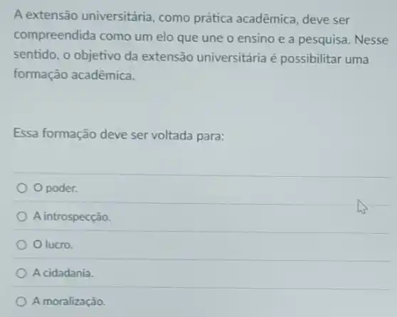 A extensão universitária , como prática acadêmica deve ser
compreendida como um elo que une o ensino e a pesquisa Nesse
sentido, o objetivo da extensão universitária é possibilitar uma
formação acadêmica.
Essa formação deve ser voltada para:
Opoder.
A introspecção.
Olucro.
A cidadania.
A moralização.