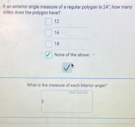 If an exterior angle measure of a regular polygon is 24^circ  how many
sides does the polygon have?
12
16
18
None of the above
What is the measure of each interior angle?
square