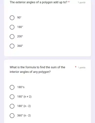 The exterior angles of a polygon add up to?
90^circ 
180^circ 
200^circ 
360^circ 
What is the formula to find the sum of the
interior angles of any polygon?
180^circ n
180^circ (n+2)
180^circ (n-2)
360^circ (n-2)
1 ponto
1 ponto