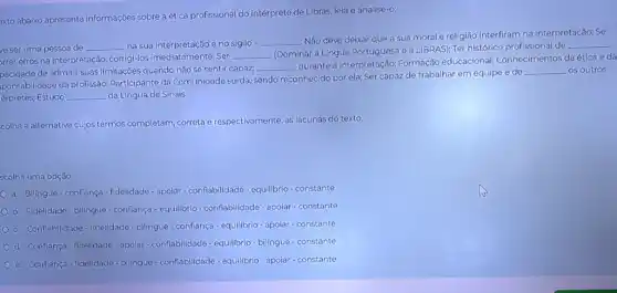 exto abaixo apresenta informações sobre aética profissional do intérprete de Libras leia e analise-o:
ve ser uma pessoa de __ na sua interpretação e no sigilo - __
Não deve deixar que a sua morale religião interfiram na interpretação; Se
orrer erros na interpretação corrigi-los imediatamente; Ser
__
(Dominar a Lingua Portuguesa e a LIBRAS); Ter histórico profissional de
__
pacidade de admitir suas limitações quando não sẽ sentir capaz;
__
durante a interpretação:Formação educacional,Conhecimentos da ética e da
ponsabilidade da profissão:Participante da Comunidade surda, sendo reconhecido por ela; Ser capaz de trabalhar em equipe e de
__ os outros
érpretes; Estudo __ da Língua de Sinais.
colha a alternativa cujos termos completam, correta e respectivamente, as lacunas do texto.
scolha uma opção:
a. Bilingue-confiança -fidelidade-apoiar-conflabilidade - equilibrio-constante
b. Fidelidade-bilingue - conflança-equilibrio conflabilidade-apoiar-constante
c. Conflabilidade-fidelidade bilingue - confiança-equilibrio - apoiar - constante
d. Conflança-fidelidade-apolar - confiabilidade - equilibrio - bilingue - constante
e. Confiança-fidelidade - bilingue - confiabilidade - equilibrio-apoiar-constante