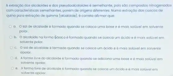 A extração dos alcaloides e dos pseudoalcaloides semelhante, pois são compostos nitrogenados
com caracteristicas semelhantes porém de origens diferentes Numa extração das cascas de
quina para extração de quinina (alcaloide), é correto afirmar que:
a. Osalde alcaloide é formado quando se coloca uma base e é mais solúvel em solvente
polar.
b. Oalcaloide na forma Eásicaé formado quando se coloca um ácido e é mais solúvel em
solvente polar.
c. Osalde alcaloide é formado quando se coloca um ácido e é mais solúvel em solvente
apolar.
d. A forma livre do alcaloide é formada quando se adiciona uma base e é mais solúvel em
solvente apolar.
e. A forma livre de alcaloide é formada quando se coloca um ácido e é mais solúvel em
solvente apolar.