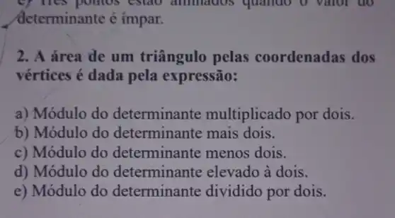 ey nes pointos estao ammados quando o valor do
determinante é impar.
2. A área de um triângulo pelas coordenadas dos
vértices é dada pela expressão:
a) Módulo do determinante multiplicado por dois.
b) Módulo do determinante mais dois.
c) Módulo do menos dois.
d) Módulo do determinante elevado à dois.
e) Módulo do determinante dividido por dois.