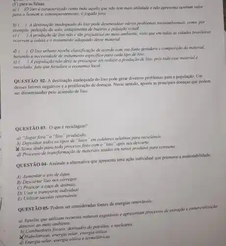 (F) para as falsas.
a)( )Olixo é tudo aquilo que não tem mais utilidade e não apresenta nenhum valor
para o homeme consequentemente é jogado fora.
b) ()
 A destinação inadequada do lixo pode desencadear vários problemas socioambientais ,como,por
c) ()
 A produção de lixo não é tão prejudicial ao meio ambiente,visto que em todas as cidades brasileiras
exemplo poluição do solo entupimento de bueiros e poluição visual.
ocorrem a coleta e o tratamento adequado desse material.
d) ()
lixo urbano recebe classificação de acordo com sua fonte geradora e composição do material,
havendo a necessidade de tratamento especifico para cada tipo de lixo.
e) ()
 A população não deve se preocupar em reduzir a produção de lixo.pois todo esse material é
reciclado, fato que fortalece a economia local.
QUESTÃO 02 - A destinação inadequada do lixo pode gerar diversos problemas para a população. Um
desses fatores negativos é a proliferação de doenças. Nesse sentido, aponte as principais doenças que podem
ser disseminadas pelo acúmulo de lixo.
QUESTÃO 03 - O que é reciclagem?
a) "Jogar fora"o'lixo''produzido.
b) Depositar todos os tipos de "lixos"em coletores seletivos para recicláveis.
Nome dado para todo processo feito com o "lixo "após seu descarte.
d) Processo de transformação de materiais usados em novos produtos para consumo.
QUESTÃO 04 - Assinale a alternativa que apresenta uma ação individual que promove a sustentabilidade:
A) Aumentar o uso de água.
B) Descartar lixo nos corregos.
C) Praticar a caça de animais.
D) Usar o transporte individual.
E) Utilizar sacolas retornáveis.
QUESTÃO 05 - Podem ser consideradas fontes de energias renováveis:
a) Aquelas que utilizam recursos naturais esgotáveis e apresentam processos de extração e comercialização
danosos ao meio ambiente.
b) Combustiveis fosseis, derivados do petróleo, e nucleares.
Hidrelétricas , energia solar energia eólica.
d) Energia solar energia eólica e termelétricas.