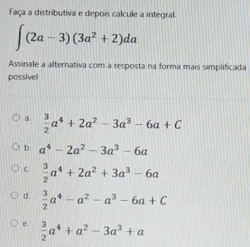 Faça a distributiva e depois calcule a integral.
int (2a-3)(3a^2+2)da
Assinale a alternativa com a resposta na forma mais simplificada
possivel
a.
(3)/(2)a^4+2a^2-3a^3-6a+C
b. a^4-2a^2-3a^3-6a
C. (3)/(2)a^4+2a^2+3a^3-6a
d.
(3)/(2)a^4-a^2-a^3-6a+C
D e.
(3)/(2)a^4+a^2-3a^3+a