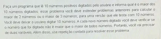 Faça um programa que lê 10 números positivos digitados pelo usuário e informa qual é 0 maior dos
10 números digitados, esse problema você deve estender problemas anteriores para calcular o
maior de 2 números ou o maior de 3 números, para uma versão que ele testa com 10 números.
Você deve deixar o usuário digitar 10 números A cada novo número digitado você deve verificar se
número que foi digitado não é maior que o maior de todos números. Portanto, você vai precisar
de duas variáveis. Além disso, use repetição contada para resolver esse problema.