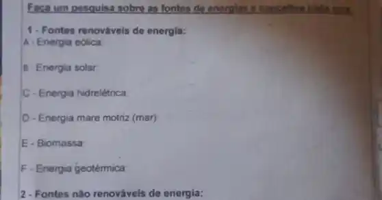 Faca um posquis sobre as fontes de energias a
1. Fontes renováveis de energia:
A-Energia eólica
B-Energia solar:
C - Energia hidrelétrica.
D-Energia mare motriz (mar):
E - Biomassa:
F-Energia geotérmica
2 - Fontes nǎo renováveis de energia: