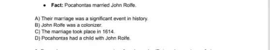 Fact: Pocahontas married John Rolfe.
A) Their marriage was a significant event in history.
B) John Rolfe was a colonizer.
C) The marriage took place in 1614.
D) Pocahontas had a child with John Rolfe.