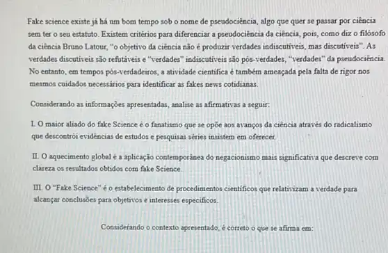 Fake science existe já há um bom tempo sob o nome de pseudociência, algo que quer se passar por ciência
sem tero seu estatuto. Existem critérios para diferenciar a pseudociência da ciência, pois, como diz o filósofo
da ciência Bruno Latour "o objetivo da ciência não é produzir verdades indiscutiveis, mas discutiveis"? As
verdades discutiveis são refutáveis e "verdades" indiscutiveis são pos-verdades, "verdades" da pseudociência
No entanto, em tempos pos-verdadeiros, a atividade cientifica é também ameaçada pela falta de rigor nos
mesmos cuidados necessários para identificar as fakes news cotidianas.
Considerando as informações appresentadas, analise as afirmativas a seguir:
I. O maior aliado do fake Science é o fanatismo que se opōe aos avanços da ciência através do radicalismo
que descontrói evidências de estudos e pesquisas séries insistem em oferecer.
II. O aquecimento global é a aplicação contemporânea do negacionismo mais significativa que descreve com
clareza os resultados obtidos com fake Science.
III. O "Fake Science "éo estabelecimento de procedimentos cientificos que relativizam a verdade para
alcançar conclusões para objetitos e interesses especificos.
Considerando o contexto apresentado é correto o que se afirma em: