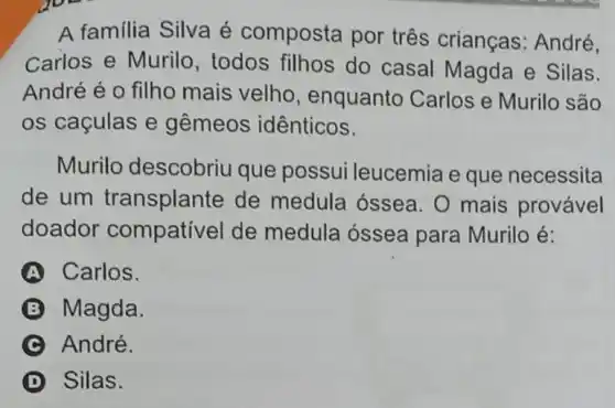 A familia Silva é composta por três crianças : André,
Carlos e Murilo , todos filhos do casal Magda e Silas.
André é o filho mais velho , enquanto Carlos e Murilo são
os caçulas e gêmeos idênticos.
Murilo descobriu que possui leucemia e que necessita
de um transplante de medula óssea. 0 mais provável
doador compatível de medula óssea para Murilo é:
Carlos.
B Magda.
André.
D Silas.