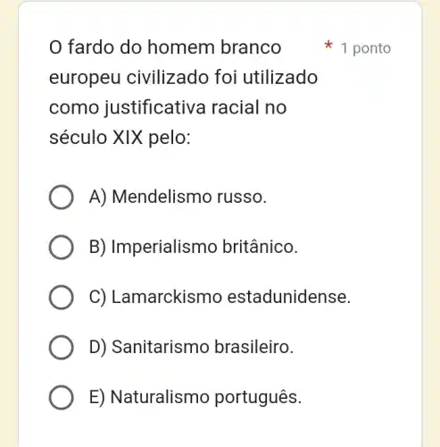 fardo do homem branco
europeu civilizado foi utilizado
como justificative racial no
século XIX pelo:
A) Mendelismo russo.
B) Imperialismo britânico.
C) Lamarckismo estadunidense.
D) Sanitarismo brasileiro.
E) Naturalismo português.
1 ponto