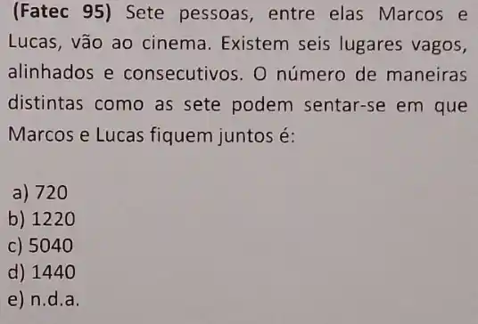 (Fatec 95)Sete pessoas, entre elas Marcos e
Lucas, vão ao cinema Existem seis lugares vagos,
alinhados e consecutivos. 0 número de maneiras
distintas como as sete podem sentar-se em que
Marcos e Lucas fiquem juntos é:
a) 720
b) 1220
c) 5040
d) 144 o
e) n.d a.