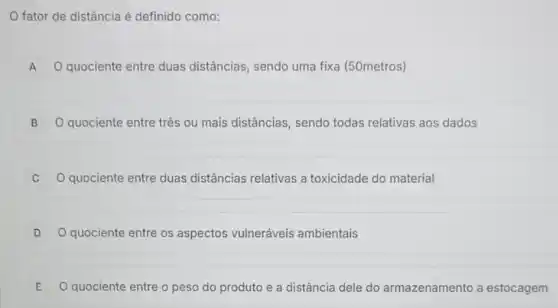 fator de distância é definido como:
A Q quociente entre duas distâncias, sendo uma fixa (50metros)
B O quociente entre três ou mais distâncias, sendo todas relativas aos dados
C Q quociente entre duas distâncias relativas a toxicidade do material
D O quociente entre os aspectos vulneráveis ambientais
E O quociente entre o peso do produto e a distância dele do armazenamento a estocagem E