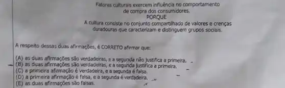 Fatores culturais exercem influência no comportamento
de compra dos consumidores.
PORQUE
A cultura consiste no compartilhado de valores e crenças
duradouras que caracterizam e distinguern grupos socials.
A respeito dessas duas afirmações, é CORRETO afirmar que:
(A) as duas afirmações são e a segunda não justifica a primeira.
(B) as duas afirmaçãos são verdadelras, e a segunda Justifica a primeira.
(C) a primeira afirmação é verdadeira, e a segunda é falsa.
(D) a primeira afirmação é falsa, e a segunda é verdadeira.
(E) as duas afirmações são falsas.