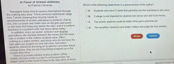 In Favor of School Uniforms
by Patricia Clements
Teenagers today love to express themselves through
the clothing they wear. These personal statements range
from T-shirts showing their favorite bands to
advertisements of alcohol and tobacco products. Add to
this, low-cut jeans and halter tops on the girls and pants
on the boys that hang way below the hips, and it is evident
that there is a problem with how teens dress today.
In addition, since our public schools have diverse
populations, the division between the haves and the have-
nots is evident in the clothes students wear. Often,
clothing is a status symbol, and those who do not have the
right attire are singled out and ridiculed. Just when
students should be focusing on academics and their future
college plans, they are too busy being wrapped up in the
clothes they wear.
There is a simple solution to this problem While
clothes do have a role in a teen's self-expression, the
bigger issue is how much it impacts the of these
Which of the following statements is a personal bias of the author?
A. Students who wear T-shirts that advertise alcohol and tobacco are users
B. College is not important to students who dress well and have money.
C. The poorer students could do better if they got a part-time job.
D. The wealthier students have better clothes and judge the less wealthy.