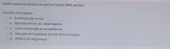 Fazem parte do escopo da Norma OHSAS 18001 exceto:
Escolha uma opção:
a. Avaliação de riscos.
b. Monitoramento do desempenho
c. Conscientização e competência.
d. Náo permitir qualquer tipo de discriminação.
e. Politica de segurança