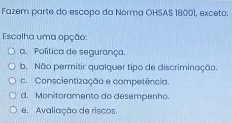 Fazem parte do escopo da Norma OHSAS 18001 , exceto:
Escolha uma opção:
a. Politica de segurança.
b. Nǎo permitir qualquer tipo de discriminação.
c. Conscientização e competência.
d. Monitoramento do desempenho.
e. Avaliação de riscos.