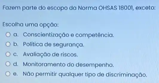 Fazem parte do escopo da Norma OHSAS 18001 exceto:
Escolha uma opção:
a. Conscientização e competência.
b. Politica de segurança.
c. Avaliação de riscos.
d. Monitoramento do desempenho.
e. Não permitir qualquer tipo de discriminação.