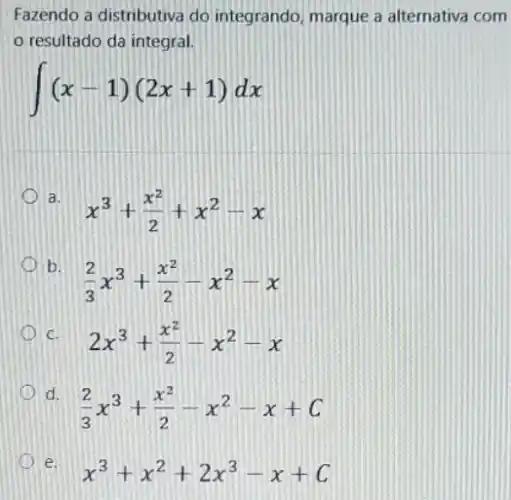 Fazendo a distributiva do integrando, marque a alternativa com
resultado da integral.
int (x-1)(2x+1)dx
a.
x^3+(x^2)/(2)+x^2-x
x b.
(2)/(3)x^3+(x^2)/(2)-x^2-x
c.
2x^3+(x^2)/(2)-x^2-x
d.
(2)/(3)x^3+(x^2)/(2)-x^2-x+C
e.
x^3+x^2+2x^3-x+C