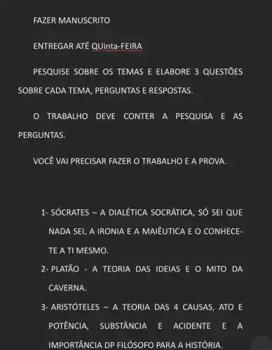 FAZER MANUSCRITO
ENTREGAR ATE QUinta -FEIRA
PESQUISE SOBRE OS TEMAS E ELABORE 3 QUESTIOES
SOBRE CADA TEMA , PERGUNTAS E RESPOSTAS.
TRABALHO DEVE CONTER A PESQUISA E AS
PERGUNTAS.
VOCÊ VAI PRECISAR FAZER O TRABALHO E A PROVA.
1- SÓCRATES - A DIALÉTICA SOCRÁTICA , SỐ SEI QUE
NADA SEI, A IRONIA E A MAIÊUTICA E O CONHECE-
TE A TI MESMO.
2- PLATÃO - A TEORIA DAS IDEIAS E O MITO DA
CAVERNA.
3- ARISTÓTELES - A TEORIA DAS 4 CAUSAS , ATO E
POTÊNCIA , SUBSTÂNCIA E ACIDENTE E A
IMPORTÂNCIA DP FILÓSOFO PARA A HISTÓRIA.