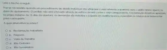 "Faz-se necessário quando um procedimento de dissidio individual não ultrapasse o valor referente a quarenta vezes o salário mínimo vigente na
data do ajuizamento . O pedido não será efetuado através de edital e deverá conter o valor correspondente. A reclamação deverá ser apreciada
no prazo máximo de 15 dias da abertura As demandas são instruidas e julgadas em audiência única, é permilido no máxámo duas testemunhas
para cada parte."
A qual altemativa se refere?
a. Reclamação trabalhista
b. Preposto
c. Vara do Trabalho
d. Rito Ordinário
e. Rito Sumarissimo