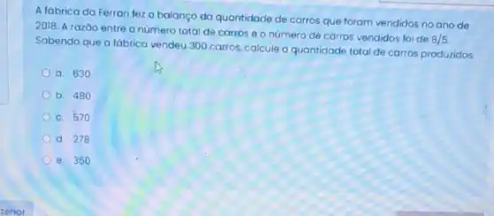 A fábrica da Ferrari fez o balanço da quantidade de carros que foram vendidos no ano de
2018. A razáo entre o número total de carros e o número de carros vendidos foi de
8/5
Sabendo que a fábrica vendeu 300 carros, calcule a quantidade total de carros produzidos.
a. 630
b. 480
c. 570
d. 278
e. 350