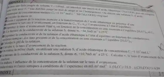 F.Dans une fiole jaugée de volume V_(0)=100mL
on introduit une masse m d'acide éthanoique
CH_(3)COOH
puis
the fiole avec de l'eau distillé jusqu'au trait de jauge et
ethanoique de concentrat ion molaire
C_(0)=5.10^-2molL^-1cdot M(CH_(3)COOH)=60g/mol
Calculer la masse m.
'équation de la réaction associée à la transformatio de l'acide éthanoique en présence
d'
struire le tableau d'avancem ent, en fonction de
C_(0),V_(0),X_(eq)
( l'avancement à l'état d'équilibre).
Exprimer le taux d'avancemen t final tau _(0)
en fonction de la concentrati on en ions oxonium à l'équilibre
[H_(3)O^+]_(eq) ei C_(0)
mesure de la conductivité de la solution S_(0) donne sigma _(0)=34,3mS.m^-1 25^circ C
la conductivité sigma 
de la solution d acide éthanoique à l'état d'équilibre en fonction des conductivités
des ions présents et de la concentration en ions oxonium là l'équilibre
[H_(3)O^+]_(cq)
Calculer le pH de la solution.
(2) Calculer
T_(0) le taux d avancement de la réaction.
On realise la même étude, en utilisant une solution S_(1)d' acide éthanoique de concentration
C_(1)=5.10^-3molL^-1
La mesure de la conductivité de la solution S_(1) donne sigma _(1)=10,7mS.m^-1 à 25^circ C ; Calculer T_(1) le taux d avancement
reaction
En déduire l'influence de la concentration de la solution sur le taux d avancement.
onductivités molaires ioniques à conditions de l'expérience en mS.m^2cdot mol^-1:lambda (H_(3)O^+)=35.0;k(CH_(3)COO^-)=4,09